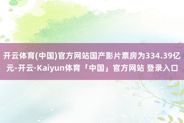 开云体育(中国)官方网站国产影片票房为334.39亿元-开云·Kaiyun体育「中国」官方网站 登录入口