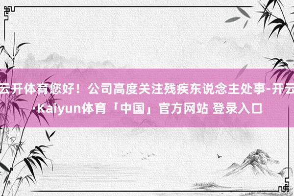 云开体育您好！公司高度关注残疾东说念主处事-开云·Kaiyun体育「中国」官方网站 登录入口