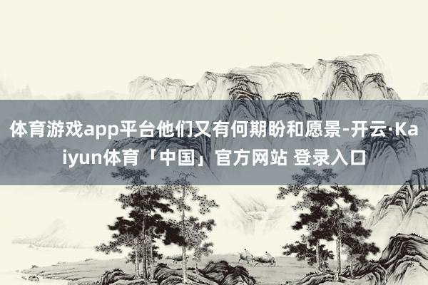 体育游戏app平台他们又有何期盼和愿景-开云·Kaiyun体育「中国」官方网站 登录入口