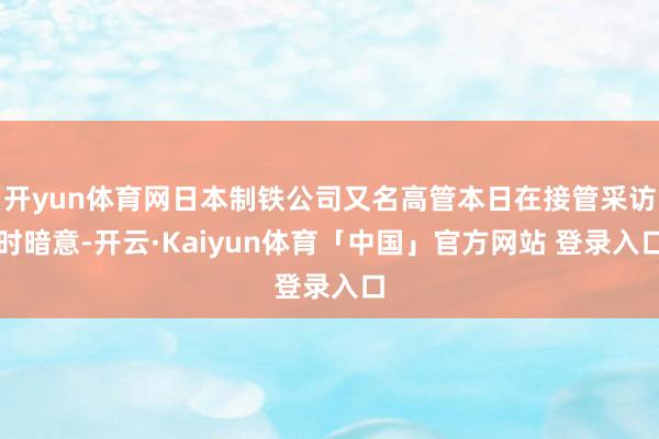 开yun体育网日本制铁公司又名高管本日在接管采访时暗意-开云·Kaiyun体育「中国」官方网站 登录入口
