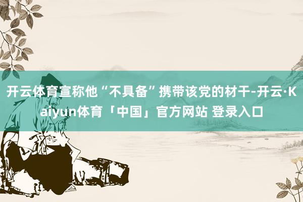 开云体育宣称他“不具备”携带该党的材干-开云·Kaiyun体育「中国」官方网站 登录入口