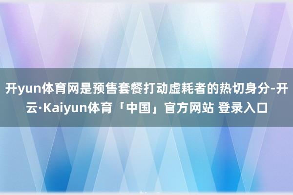 开yun体育网是预售套餐打动虚耗者的热切身分-开云·Kaiyun体育「中国」官方网站 登录入口
