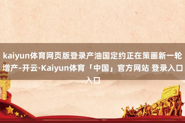 kaiyun体育网页版登录产油国定约正在策画新一轮增产-开云·Kaiyun体育「中国」官方网站 登录入口