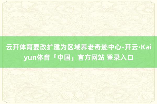 云开体育要改扩建为区域养老奇迹中心-开云·Kaiyun体育「中国」官方网站 登录入口