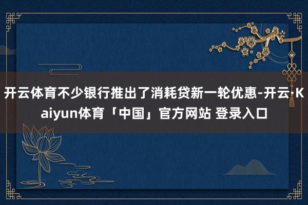 开云体育不少银行推出了消耗贷新一轮优惠-开云·Kaiyun体育「中国」官方网站 登录入口