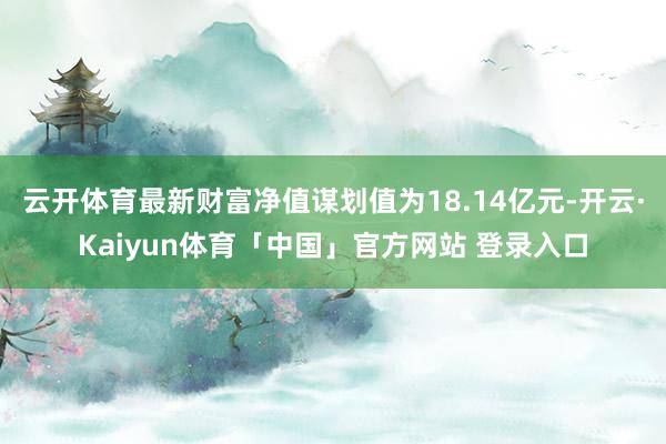 云开体育最新财富净值谋划值为18.14亿元-开云·Kaiyun体育「中国」官方网站 登录入口