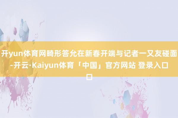 开yun体育网畸形答允在新春开端与记者一又友碰面-开云·Kaiyun体育「中国」官方网站 登录入口