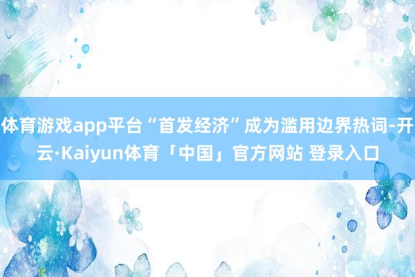 体育游戏app平台“首发经济”成为滥用边界热词-开云·Kaiyun体育「中国」官方网站 登录入口