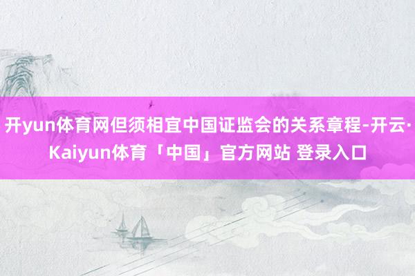 开yun体育网但须相宜中国证监会的关系章程-开云·Kaiyun体育「中国」官方网站 登录入口