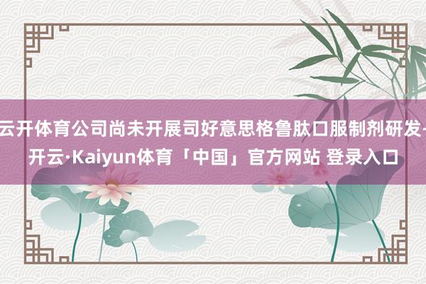 云开体育公司尚未开展司好意思格鲁肽口服制剂研发-开云·Kaiyun体育「中国」官方网站 登录入口