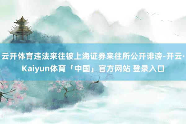 云开体育违法来往被上海证券来往所公开诽谤-开云·Kaiyun体育「中国」官方网站 登录入口