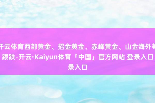 开云体育西部黄金、招金黄金、赤峰黄金、山金海外等跟跌-开云·Kaiyun体育「中国」官方网站 登录入口