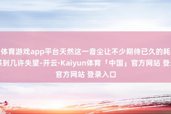 体育游戏app平台天然这一音尘让不少期待已久的耗尽者感到几许失望-开云·Kaiyun体育「中国」官方网站 登录入口