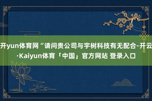 开yun体育网“请问贵公司与宇树科技有无配合-开云·Kaiyun体育「中国」官方网站 登录入口