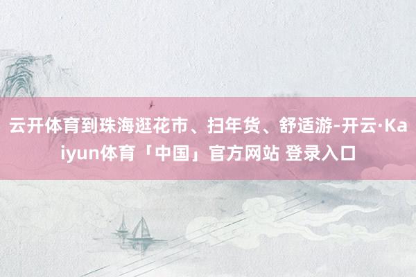 云开体育到珠海逛花市、扫年货、舒适游-开云·Kaiyun体育「中国」官方网站 登录入口