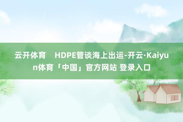 云开体育    HDPE管谈海上出运-开云·Kaiyun体育「中国」官方网站 登录入口