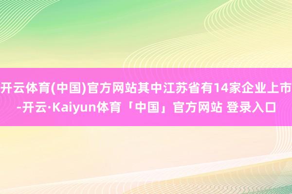 开云体育(中国)官方网站其中江苏省有14家企业上市-开云·Kaiyun体育「中国」官方网站 登录入口