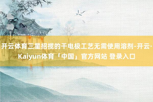 开云体育三星招揽的干电极工艺无需使用溶剂-开云·Kaiyun体育「中国」官方网站 登录入口