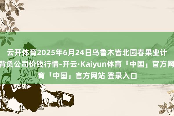 云开体育2025年6月24日乌鲁木皆北园春果业计较贬责有限背负公司价钱行情-开云·Kaiyun体育「中国」官方网站 登录入口