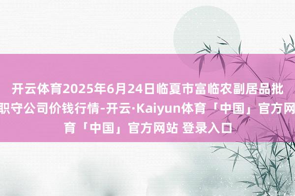 开云体育2025年6月24日临夏市富临农副居品批发阛阓有限职守公司价钱行情-开云·Kaiyun体育「中国」官方网站 登录入口