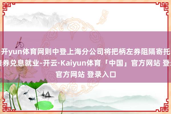开yun体育网则中登上海分公司将把柄左券阻隔寄托代理债券兑息就业-开云·Kaiyun体育「中国」官方网站 登录入口