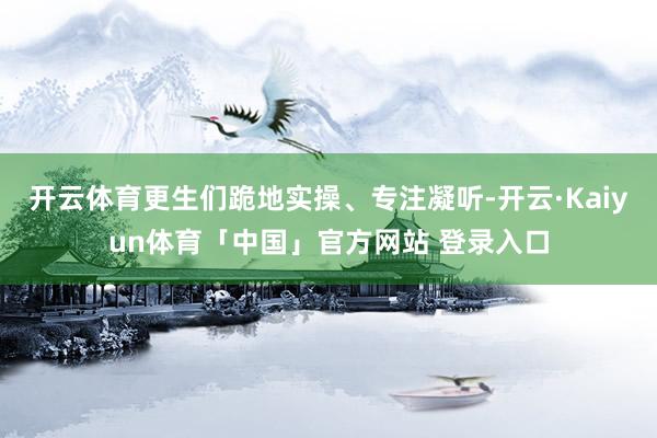 开云体育更生们跪地实操、专注凝听-开云·Kaiyun体育「中国」官方网站 登录入口