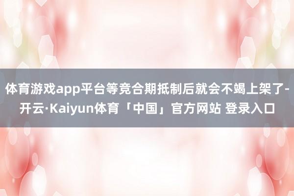 体育游戏app平台等竞合期抵制后就会不竭上架了-开云·Kaiyun体育「中国」官方网站 登录入口