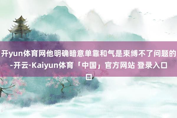 开yun体育网他明确暗意单靠和气是束缚不了问题的-开云·Kaiyun体育「中国」官方网站 登录入口