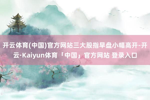 开云体育(中国)官方网站三大股指早盘小幅高开-开云·Kaiyun体育「中国」官方网站 登录入口