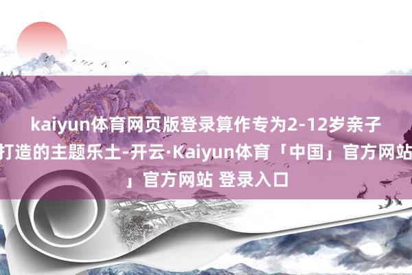 kaiyun体育网页版登录　　算作专为2-12岁亲子家庭诡计打造的主题乐土-开云·Kaiyun体育「中国」官方网站 登录入口