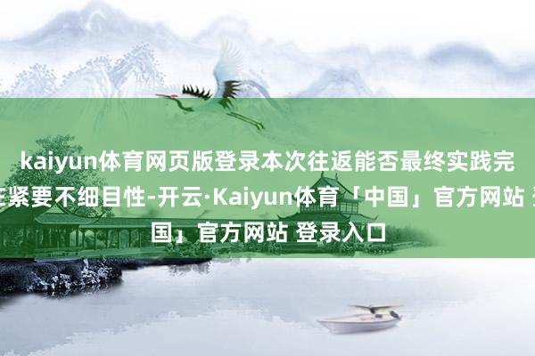 kaiyun体育网页版登录本次往返能否最终实践完成尚存在紧要不细目性-开云·Kaiyun体育「中国」官方网站 登录入口