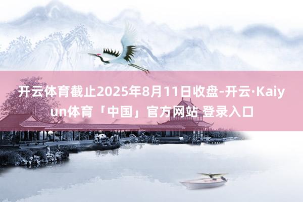 开云体育截止2025年8月11日收盘-开云·Kaiyun体育「中国」官方网站 登录入口