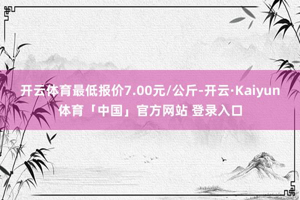 开云体育最低报价7.00元/公斤-开云·Kaiyun体育「中国」官方网站 登录入口