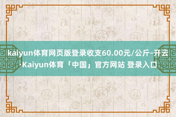 kaiyun体育网页版登录收支60.00元/公斤-开云·Kaiyun体育「中国」官方网站 登录入口