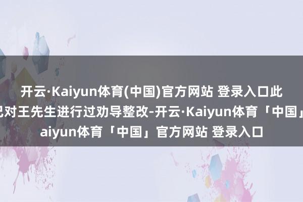 开云·Kaiyun体育(中国)官方网站 登录入口此前国法东说念主员已对王先生进行过劝导整改-开云·Kaiyun体育「中国」官方网站 登录入口