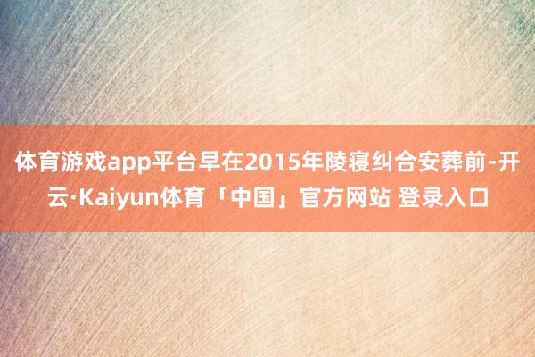 体育游戏app平台早在2015年陵寝纠合安葬前-开云·Kaiyun体育「中国」官方网站 登录入口