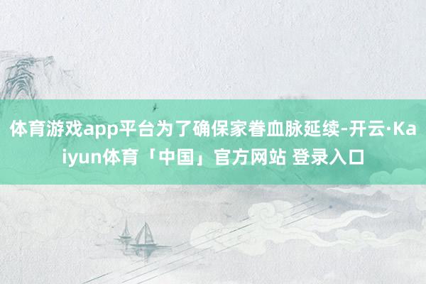 体育游戏app平台为了确保家眷血脉延续-开云·Kaiyun体育「中国」官方网站 登录入口