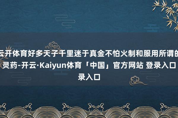 云开体育好多天子千里迷于真金不怕火制和服用所谓的灵药-开云·Kaiyun体育「中国」官方网站 登录入口