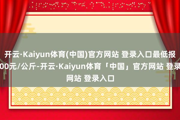 开云·Kaiyun体育(中国)官方网站 登录入口最低报价7.00元/公斤-开云·Kaiyun体育「中国」官方网站 登录入口