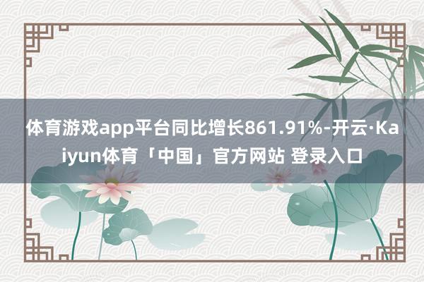 体育游戏app平台同比增长861.91%-开云·Kaiyun体育「中国」官方网站 登录入口