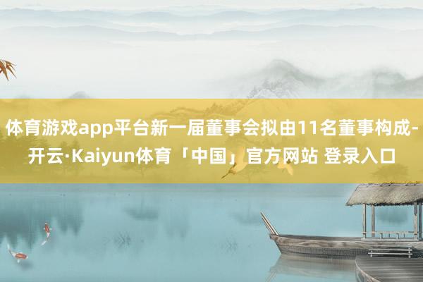 体育游戏app平台新一届董事会拟由11名董事构成-开云·Kaiyun体育「中国」官方网站 登录入口