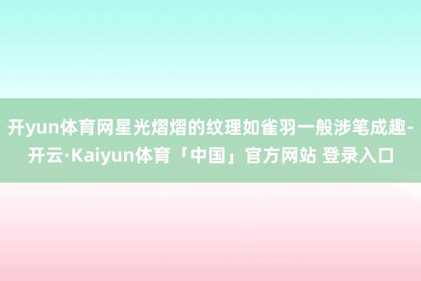 开yun体育网星光熠熠的纹理如雀羽一般涉笔成趣-开云·Kaiyun体育「中国」官方网站 登录入口