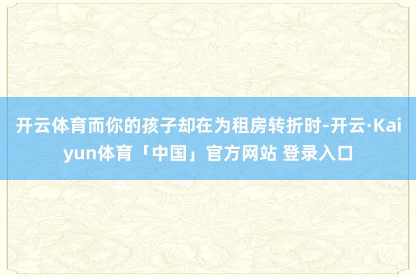 开云体育而你的孩子却在为租房转折时-开云·Kaiyun体育「中国」官方网站 登录入口