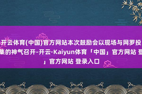 开云体育(中国)官方网站本次鼓励会以现场与网罗投票相都集的神气召开-开云·Kaiyun体育「中国」官方网站 登录入口