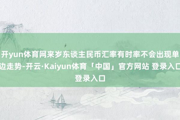 开yun体育网来岁东谈主民币汇率有时率不会出现单边走势-开云·Kaiyun体育「中国」官方网站 登录入口
