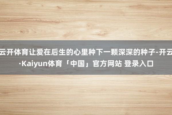 云开体育让爱在后生的心里种下一颗深深的种子-开云·Kaiyun体育「中国」官方网站 登录入口