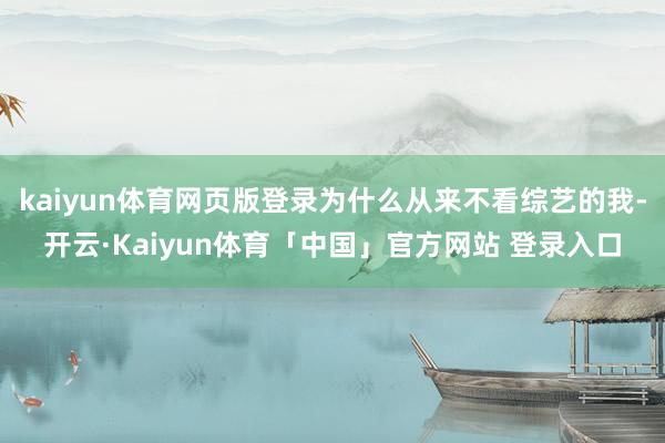 kaiyun体育网页版登录为什么从来不看综艺的我-开云·Kaiyun体育「中国」官方网站 登录入口