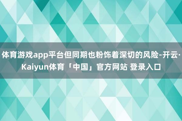 体育游戏app平台但同期也粉饰着深切的风险-开云·Kaiyun体育「中国」官方网站 登录入口