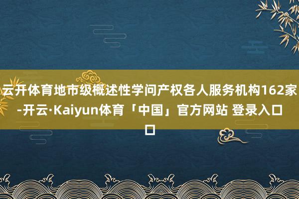 云开体育地市级概述性学问产权各人服务机构162家-开云·Kaiyun体育「中国」官方网站 登录入口