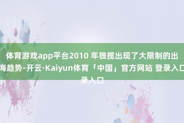 体育游戏app平台2010 年独揽出现了大限制的出海趋势-开云·Kaiyun体育「中国」官方网站 登录入口